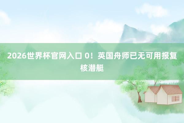 2026世界杯官网入口 0！英国舟师已无可用报复核潜艇