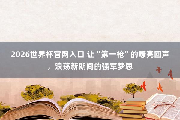 2026世界杯官网入口 让“第一枪”的嘹亮回声,浪荡新期间的强军梦思