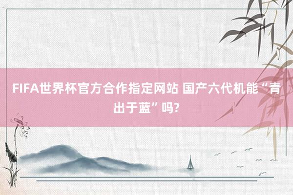 FIFA世界杯官方合作指定网站 国产六代机能“青出于蓝”吗?