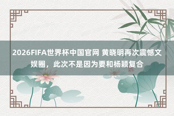 2026FIFA世界杯中国官网 黄晓明再次震憾文娱圈,此次不是因为要和杨颖复合