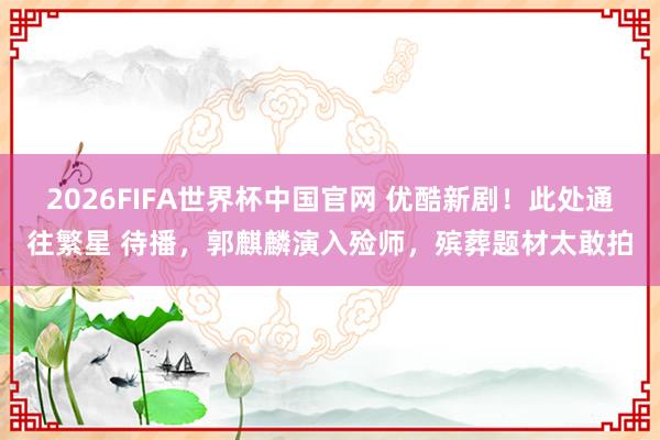 2026FIFA世界杯中国官网 优酷新剧!此处通往繁星 待播,郭麒麟演入殓师,殡葬题材太敢拍