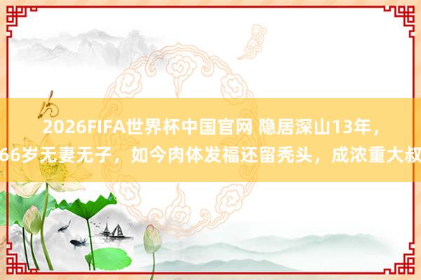 2026FIFA世界杯中国官网 隐居深山13年,66岁无妻无子,如今肉体发福还留秃头,成浓重大叔