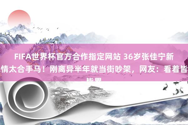 FIFA世界杯官方合作指定网站 36岁张佳宁新恋情太合手马!刚离异半年就当街吵架,网友:看着皆累