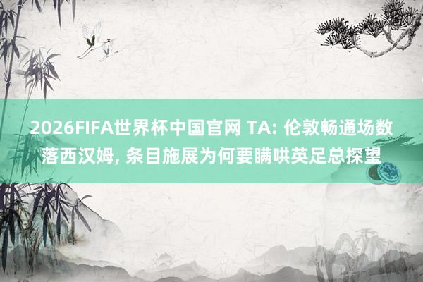 2026FIFA世界杯中国官网 TA: 伦敦畅通场数落西汉姆, 条目施展为何要瞒哄英足总探望