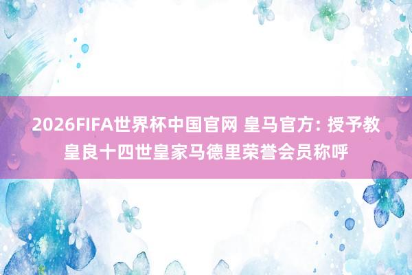 2026FIFA世界杯中国官网 皇马官方: 授予教皇良十四世皇家马德里荣誉会员称呼
