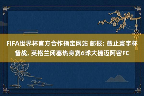 FIFA世界杯官方合作指定网站 邮报: 截止寰宇杯备战, 英格兰闭塞热身赛6球大捷迈阿密FC