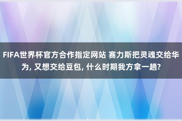 FIFA世界杯官方合作指定网站 赛力斯把灵魂交给华为, 又想交给豆包, 什么时期我方拿一趟?