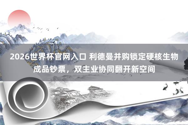 2026世界杯官网入口 利德曼并购锁定硬核生物成品钞票,双主业协同翻开新空间