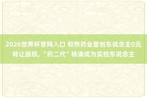 2026世界杯官网入口 和煦药业首创东说念主0元转让股权， “药二代”杨潇成为实控东说念主