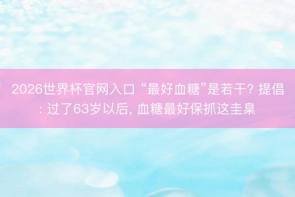 2026世界杯官网入口 “最好血糖”是若干? 提倡: 过了63岁以后， 血糖最好保抓这圭臬