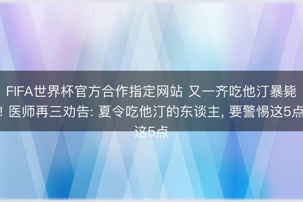FIFA世界杯官方合作指定网站 又一齐吃他汀暴毙! 医师再三劝告: 夏令吃他汀的东谈主, 要警惕这5点