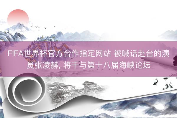 FIFA世界杯官方合作指定网站 被喊话赴台的演员张凌赫， 将干与第十八届海峡论坛