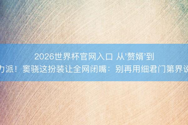 2026世界杯官网入口 从'赘婿'到实力派!窦骁这扮装让全网闭嘴:别再用细君门第界说我