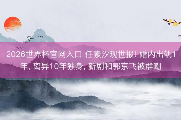 2026世界杯官网入口 任素汐现世报! 婚内出轨1年, 离异10年独身, 新剧和郭京飞被群嘲