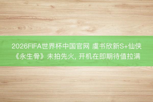 2026FIFA世界杯中国官网 虞书欣新S+仙侠《永生骨》未拍先火, 开机在即期待值拉满