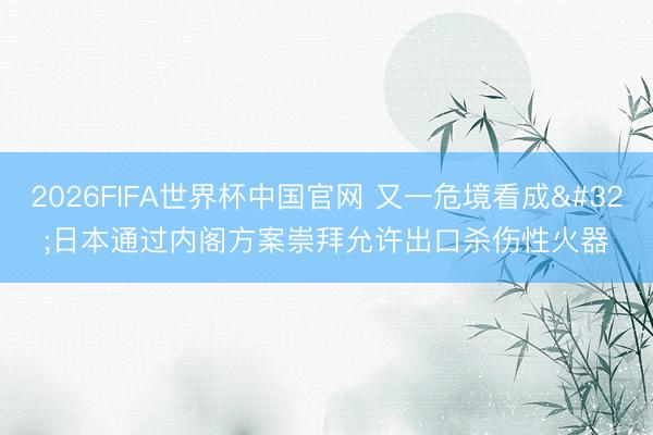 2026FIFA世界杯中国官网 又一危境看成 日本通过内阁方案崇拜允许出口杀伤性火器