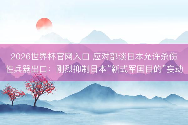 2026世界杯官网入口 应对部谈日本允许杀伤性兵器出口:刚烈抑制日本“新式军国目的”妄动