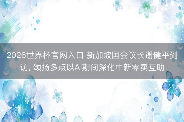 2026世界杯官网入口 新加坡国会议长谢健平到访, 颂扬多点以AI期间深化中新零卖互助