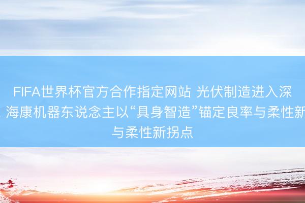 FIFA世界杯官方合作指定网站 光伏制造进入深水区, 海康机器东说念主以“具身智造”锚定良率与柔性新拐点