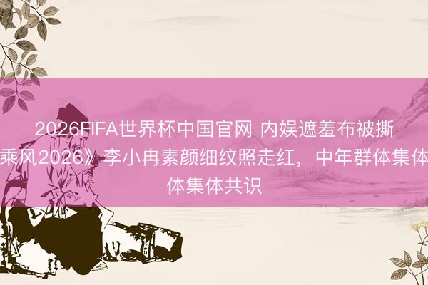 2026FIFA世界杯中国官网 内娱遮羞布被撕!《乘风2026》李小冉素颜细纹照走红,中年群体集体共识