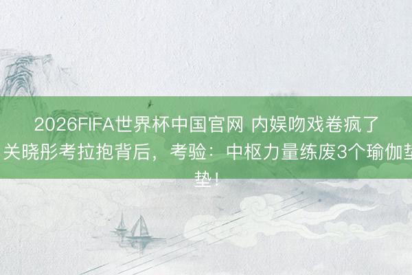 2026FIFA世界杯中国官网 内娱吻戏卷疯了!关晓彤考拉抱背后,考验:中枢力量练废3个瑜伽垫!