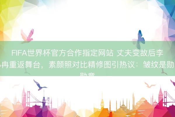 FIFA世界杯官方合作指定网站 丈夫变故后李小冉重返舞台,素颜照对比精修图引热议:皱纹是勋章