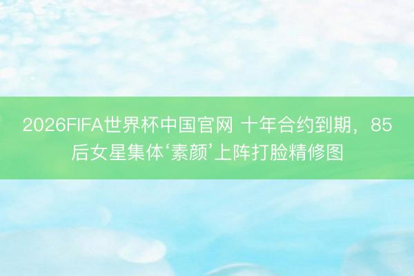 2026FIFA世界杯中国官网 十年合约到期,85后女星集体‘素颜’上阵打脸精修图