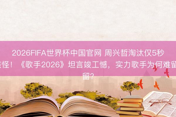 2026FIFA世界杯中国官网 周兴哲淘汰仅5秒骇怪！《歌手2026》坦言竣工憾，实力歌手为何难留？