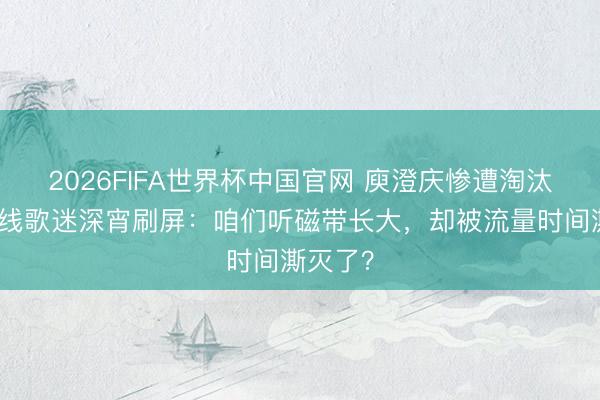 2026FIFA世界杯中国官网 庾澄庆惨遭淘汰!三四线歌迷深宵刷屏:咱们听磁带长大,却被流量时间澌灭了?