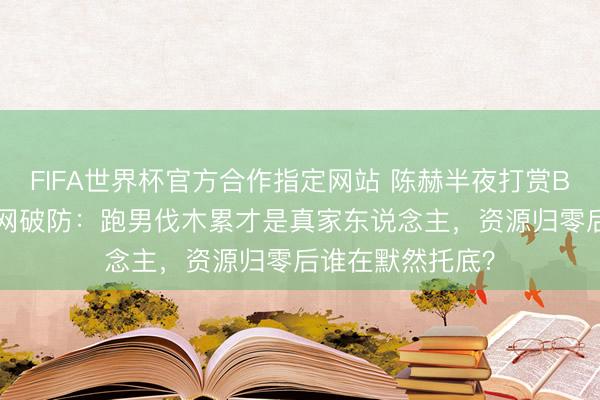 FIFA世界杯官方合作指定网站 陈赫半夜打赏Baby不连麦！全网破防：跑男伐木累才是真家东说念主，资源归零后谁在默然托底？