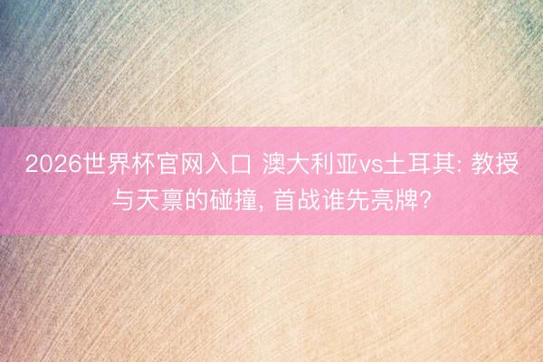 2026世界杯官网入口 澳大利亚vs土耳其: 教授与天禀的碰撞, 首战谁先亮牌?