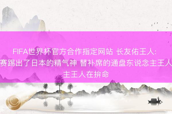 FIFA世界杯官方合作指定网站 长友佑王人: 这场比赛踢出了日本的精气神 替补席的通盘东说念主王人在拚命