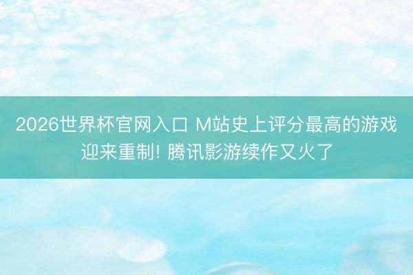 2026世界杯官网入口 M站史上评分最高的游戏迎来重制! 腾讯影游续作又火了