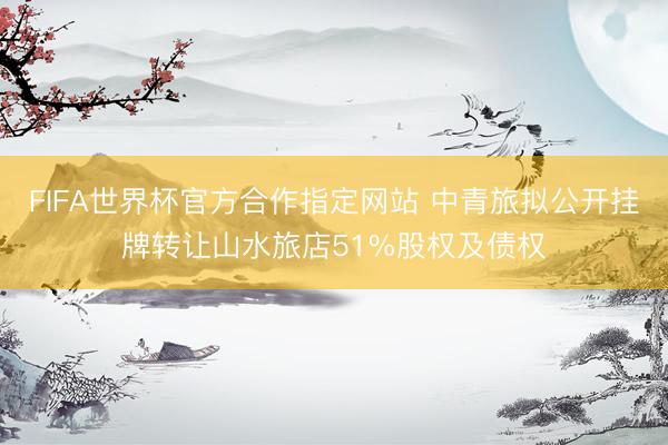 FIFA世界杯官方合作指定网站 中青旅拟公开挂牌转让山水旅店51%股权及债权