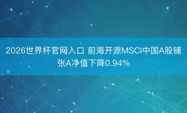 2026世界杯官网入口 前海开源MSCI中国A股铺张A净值下降0.94%