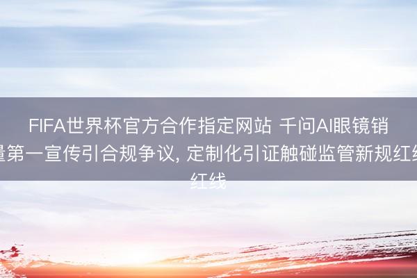 FIFA世界杯官方合作指定网站 千问AI眼镜销量第一宣传引合规争议, 定制化引证触碰监管新规红线