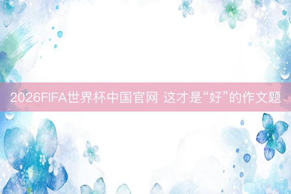 2026FIFA世界杯中国官网 这才是“好”的作文题