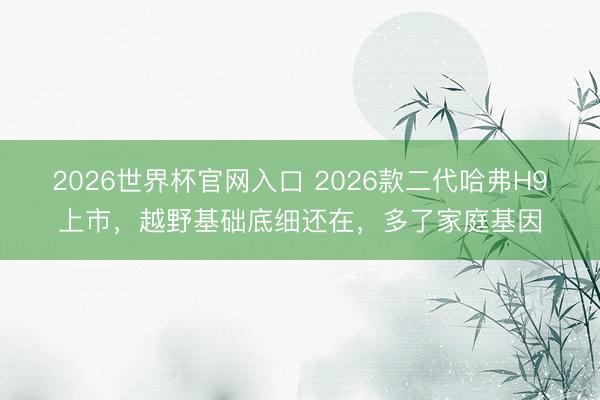 2026世界杯官网入口 2026款二代哈弗H9上市，越野基础底细还在，多了家庭基因