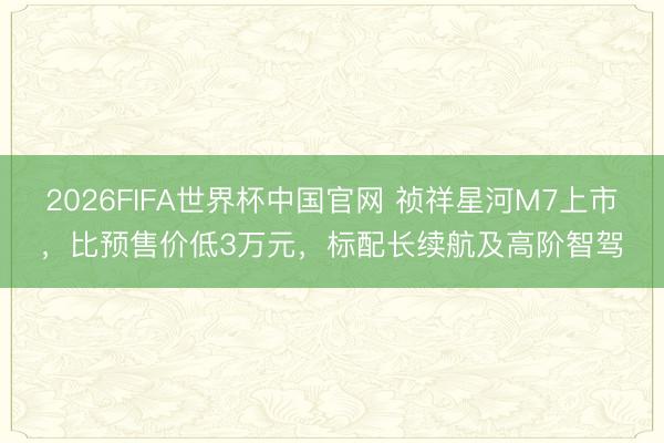 2026FIFA世界杯中国官网 祯祥星河M7上市,比预售价低3万元,标配长续航及高阶智驾