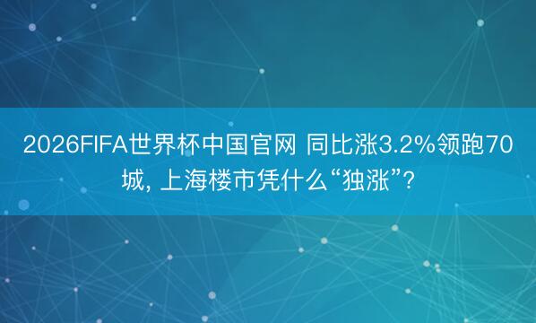 2026FIFA世界杯中国官网 同比涨3.2%领跑70城, 上海楼市凭什么“独涨”?
