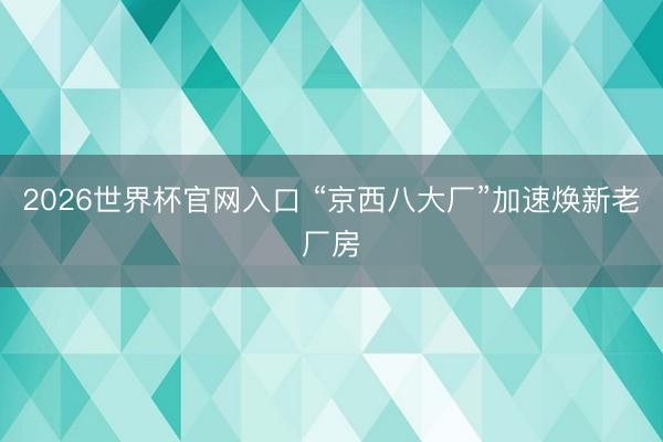 2026世界杯官网入口 “京西八大厂”加速焕新老厂房