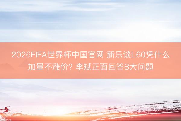 2026FIFA世界杯中国官网 新乐谈L60凭什么加量不涨价? 李斌正面回答8大问题