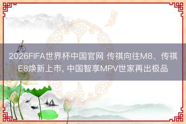2026FIFA世界杯中国官网 传祺向往M8、传祺E8焕新上市, 中国智享MPV世家再出极品