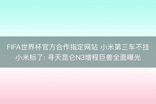 FIFA世界杯官方合作指定网站 小米第三车不挂小米标了: 寻天昆仑N3增程巨兽全面曝光